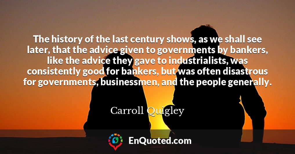 The history of the last century shows, as we shall see later, that the advice given to governments by bankers, like the advice they gave to industrialists, was consistently good for bankers, but was often disastrous for governments, businessmen, and the people generally.