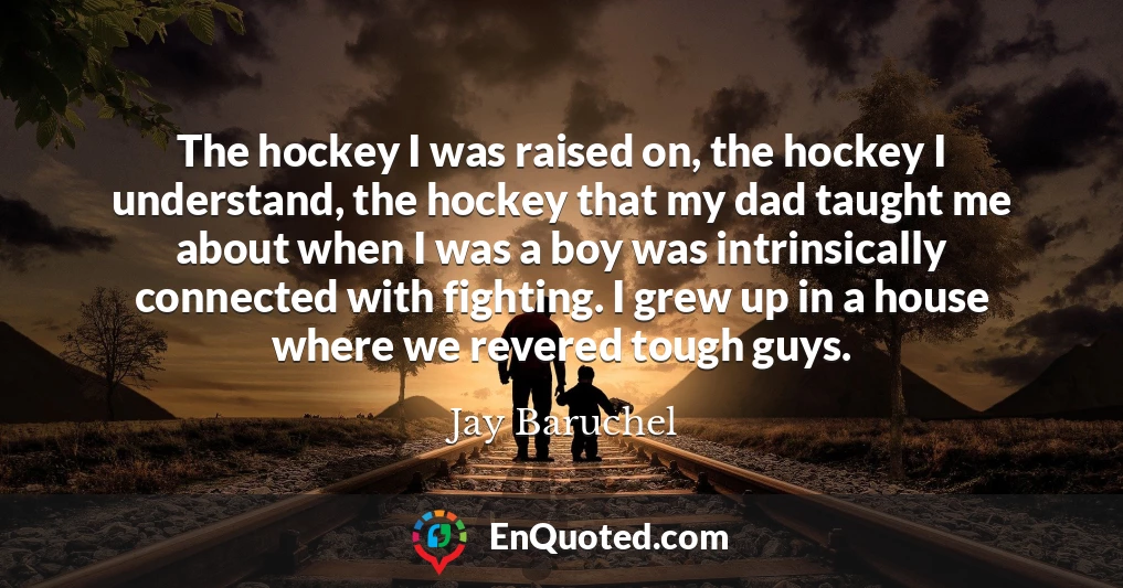 The hockey I was raised on, the hockey I understand, the hockey that my dad taught me about when I was a boy was intrinsically connected with fighting. I grew up in a house where we revered tough guys.