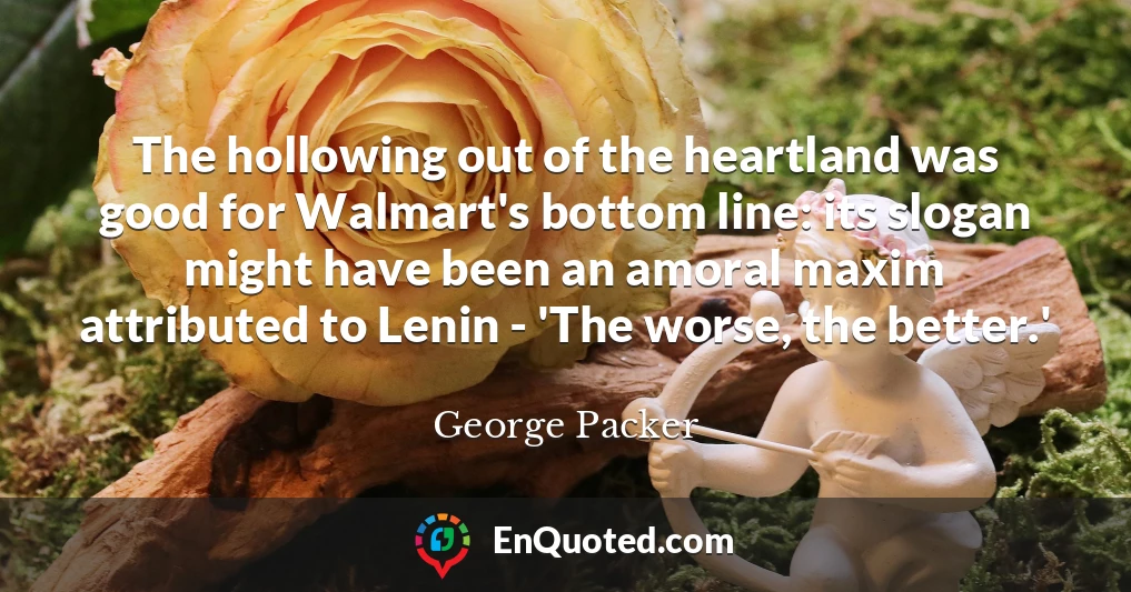 The hollowing out of the heartland was good for Walmart's bottom line: its slogan might have been an amoral maxim attributed to Lenin - 'The worse, the better.'