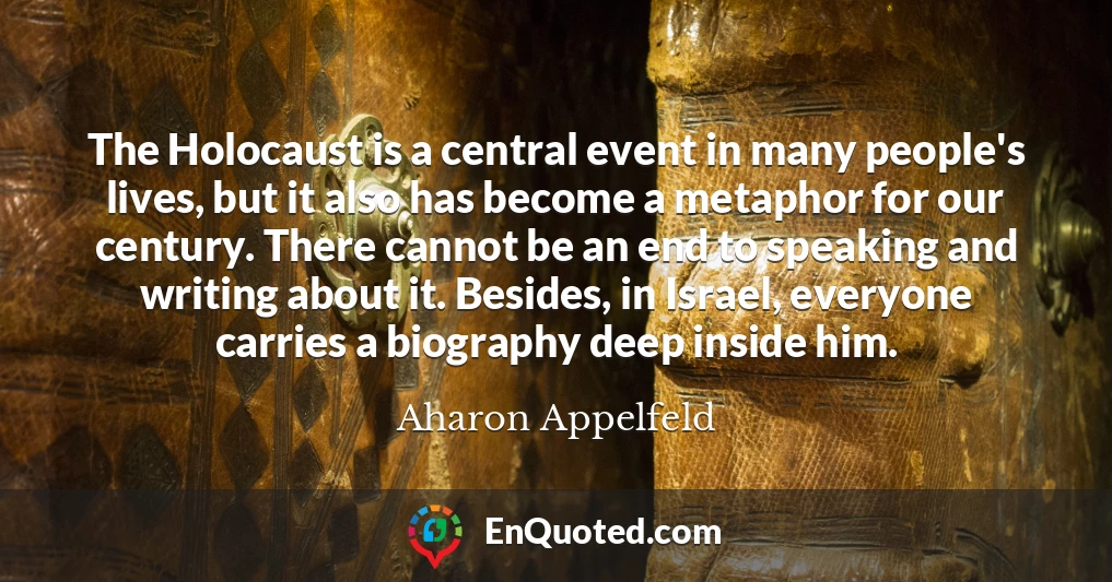 The Holocaust is a central event in many people's lives, but it also has become a metaphor for our century. There cannot be an end to speaking and writing about it. Besides, in Israel, everyone carries a biography deep inside him.