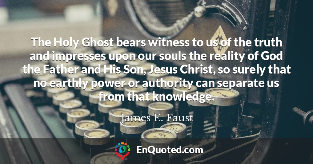 The Holy Ghost bears witness to us of the truth and impresses upon our souls the reality of God the Father and His Son, Jesus Christ, so surely that no earthly power or authority can separate us from that knowledge.