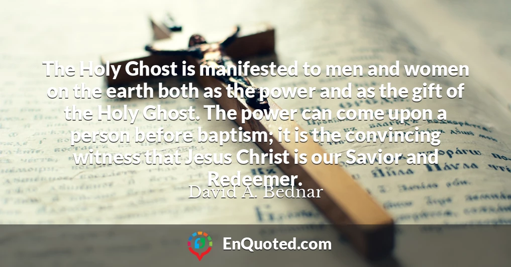 The Holy Ghost is manifested to men and women on the earth both as the power and as the gift of the Holy Ghost. The power can come upon a person before baptism; it is the convincing witness that Jesus Christ is our Savior and Redeemer.
