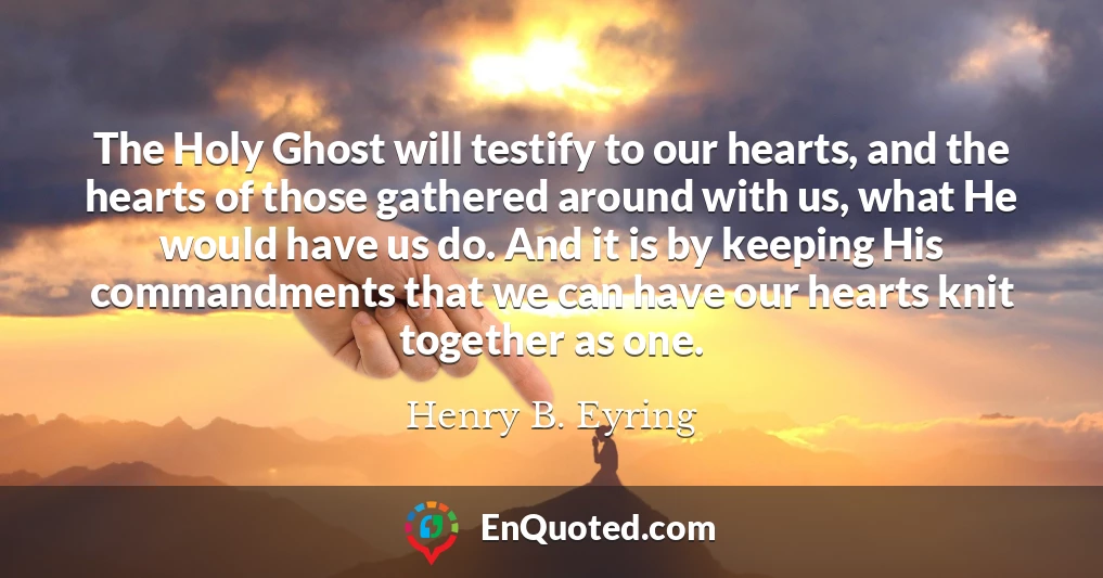 The Holy Ghost will testify to our hearts, and the hearts of those gathered around with us, what He would have us do. And it is by keeping His commandments that we can have our hearts knit together as one.