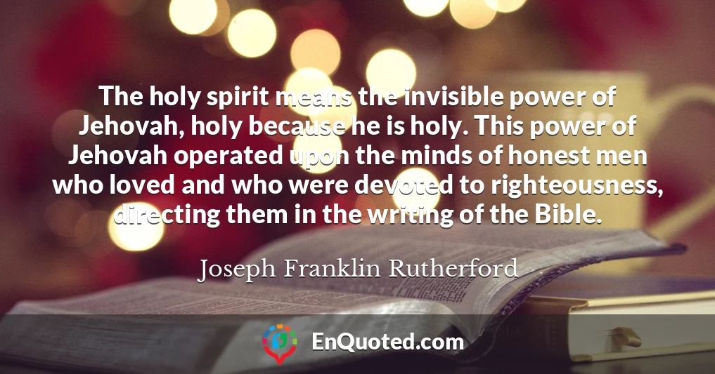 The holy spirit means the invisible power of Jehovah, holy because he is holy. This power of Jehovah operated upon the minds of honest men who loved and who were devoted to righteousness, directing them in the writing of the Bible.