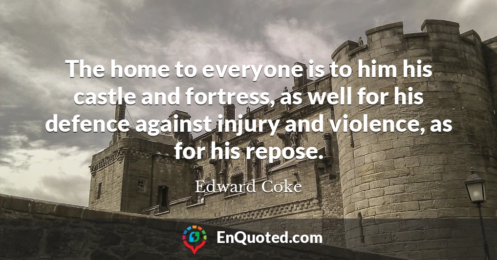 The home to everyone is to him his castle and fortress, as well for his defence against injury and violence, as for his repose.