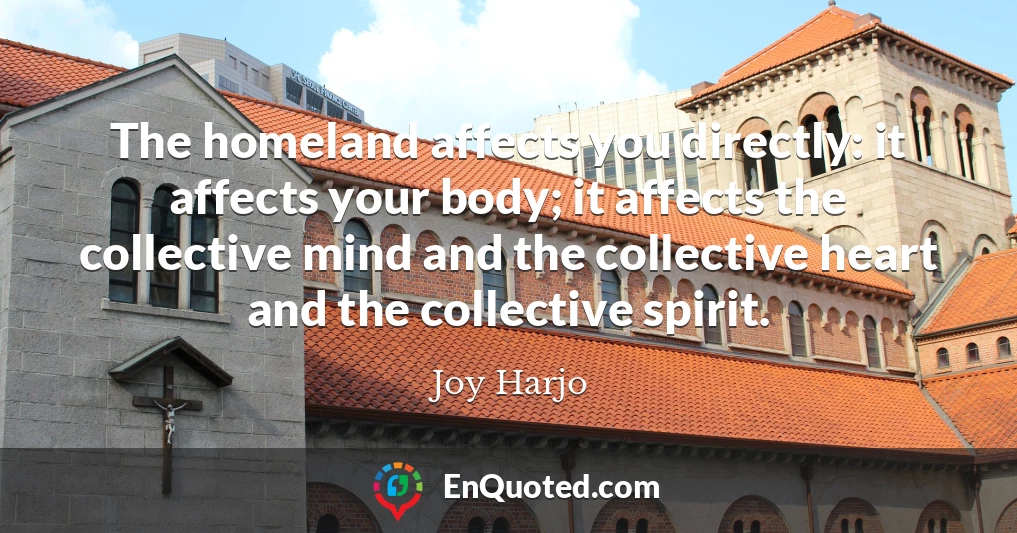 The homeland affects you directly: it affects your body; it affects the collective mind and the collective heart and the collective spirit.