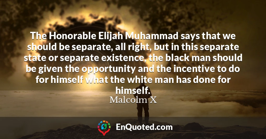 The Honorable Elijah Muhammad says that we should be separate, all right, but in this separate state or separate existence, the black man should be given the opportunity and the incentive to do for himself what the white man has done for himself.