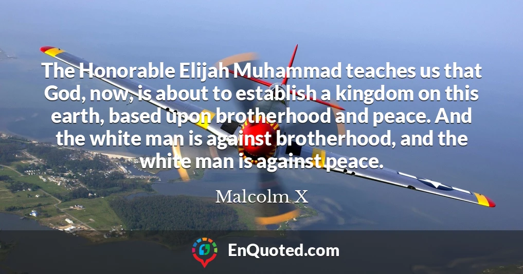 The Honorable Elijah Muhammad teaches us that God, now, is about to establish a kingdom on this earth, based upon brotherhood and peace. And the white man is against brotherhood, and the white man is against peace.