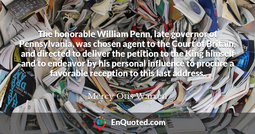 The honorable William Penn, late governor of Pennsylvania, was chosen agent to the Court of Britain, and directed to deliver the petition to the King himself and to endeavor by his personal influence to procure a favorable reception to this last address.