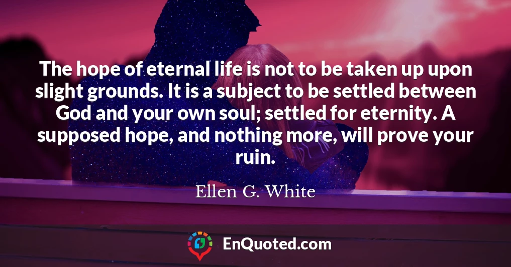 The hope of eternal life is not to be taken up upon slight grounds. It is a subject to be settled between God and your own soul; settled for eternity. A supposed hope, and nothing more, will prove your ruin.