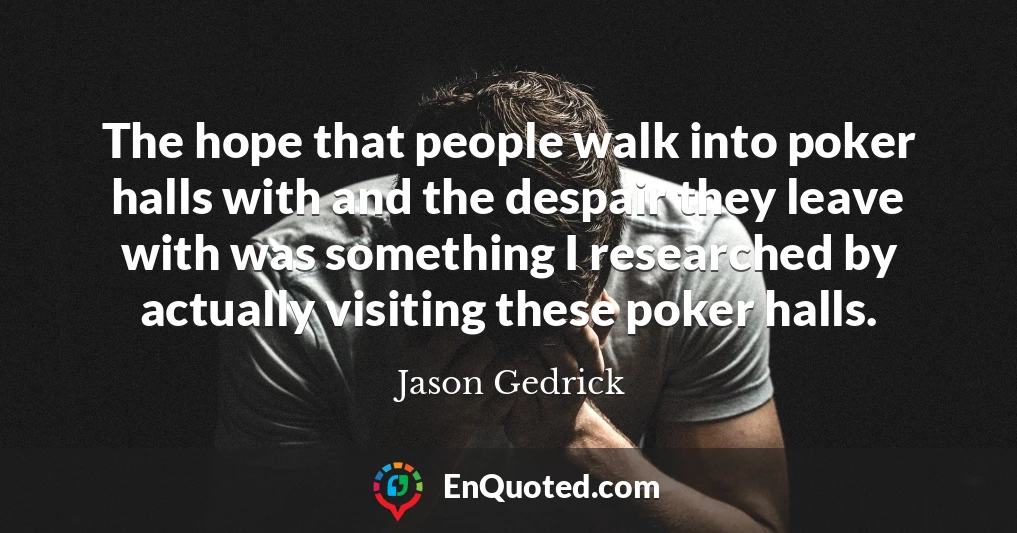 The hope that people walk into poker halls with and the despair they leave with was something I researched by actually visiting these poker halls.