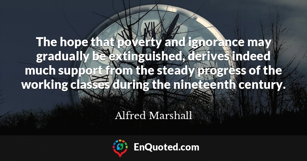 The hope that poverty and ignorance may gradually be extinguished, derives indeed much support from the steady progress of the working classes during the nineteenth century.