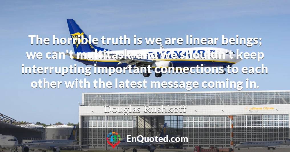 The horrible truth is we are linear beings; we can't multitask, and we shouldn't keep interrupting important connections to each other with the latest message coming in.