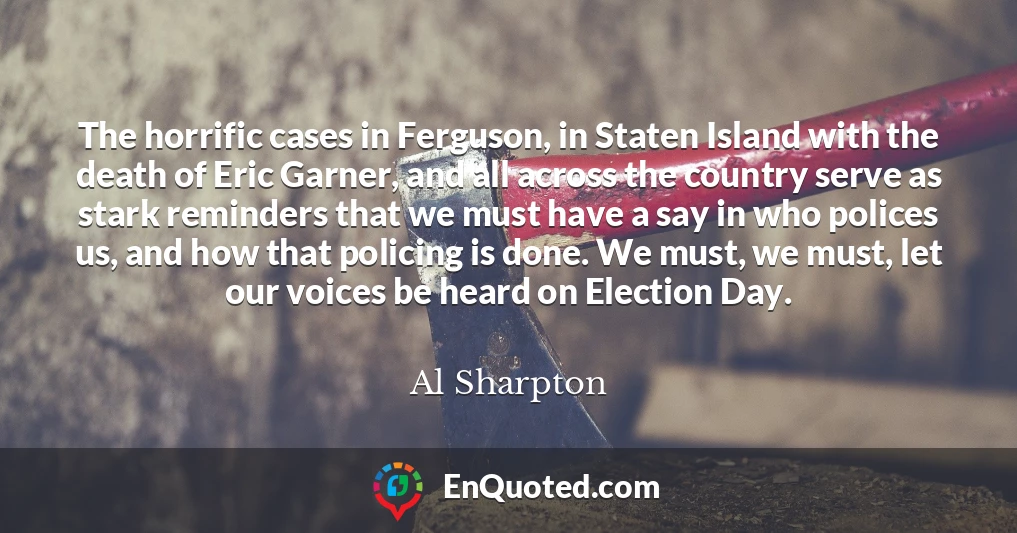 The horrific cases in Ferguson, in Staten Island with the death of Eric Garner, and all across the country serve as stark reminders that we must have a say in who polices us, and how that policing is done. We must, we must, let our voices be heard on Election Day.