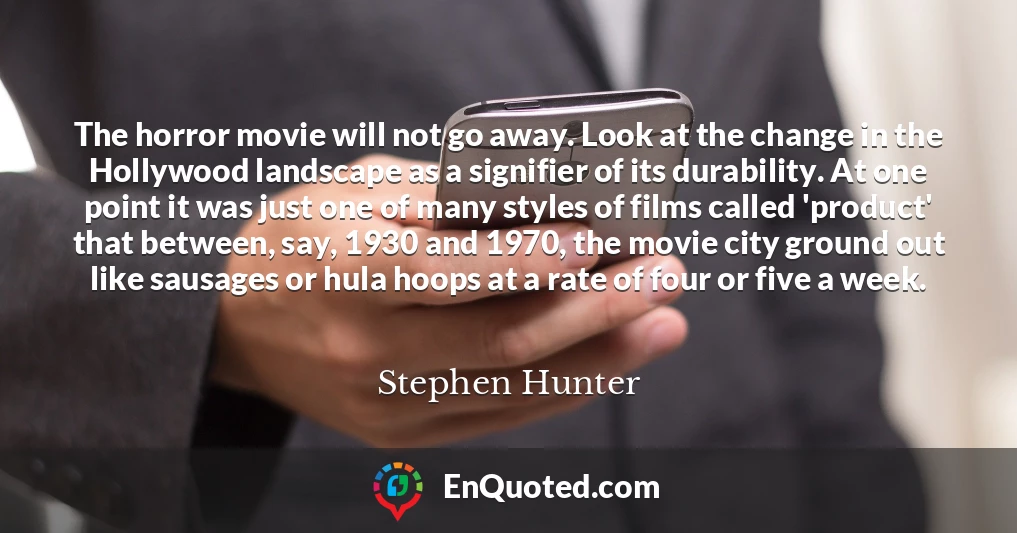 The horror movie will not go away. Look at the change in the Hollywood landscape as a signifier of its durability. At one point it was just one of many styles of films called 'product' that between, say, 1930 and 1970, the movie city ground out like sausages or hula hoops at a rate of four or five a week.