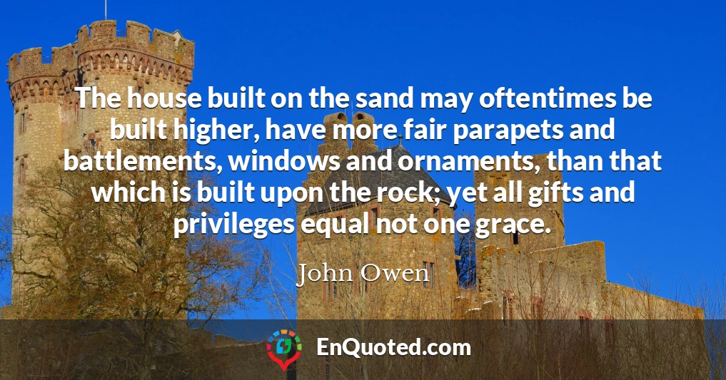 The house built on the sand may oftentimes be built higher, have more fair parapets and battlements, windows and ornaments, than that which is built upon the rock; yet all gifts and privileges equal not one grace.