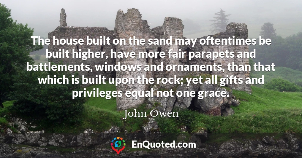 The house built on the sand may oftentimes be built higher, have more fair parapets and battlements, windows and ornaments, than that which is built upon the rock; yet all gifts and privileges equal not one grace.