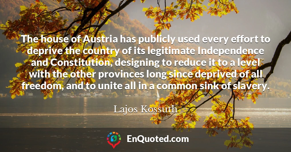 The house of Austria has publicly used every effort to deprive the country of its legitimate Independence and Constitution, designing to reduce it to a level with the other provinces long since deprived of all freedom, and to unite all in a common sink of slavery.