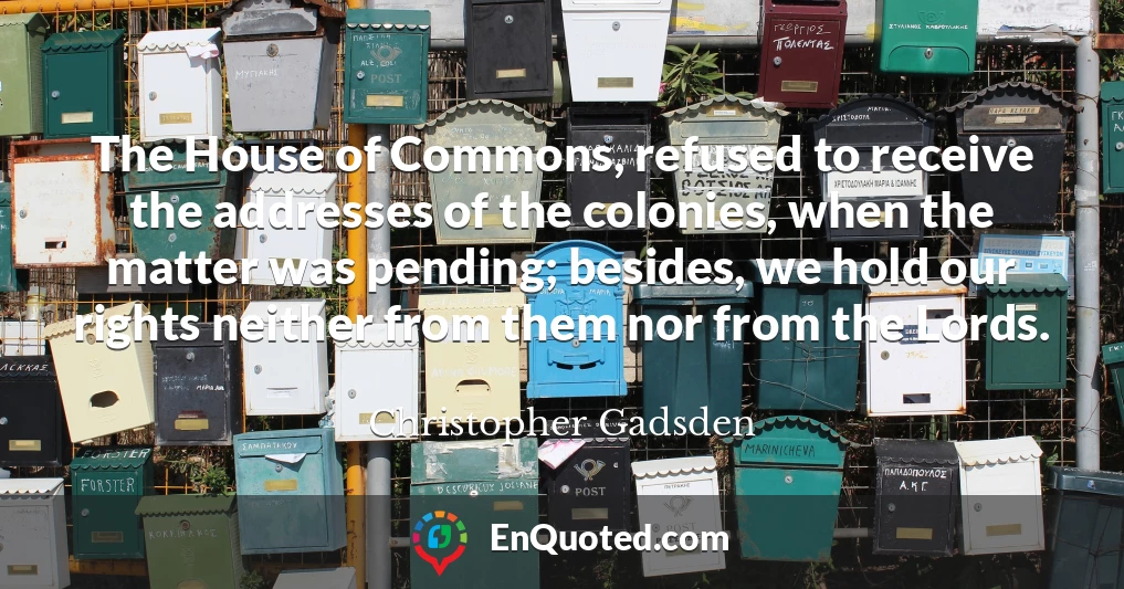 The House of Commons, refused to receive the addresses of the colonies, when the matter was pending; besides, we hold our rights neither from them nor from the Lords.
