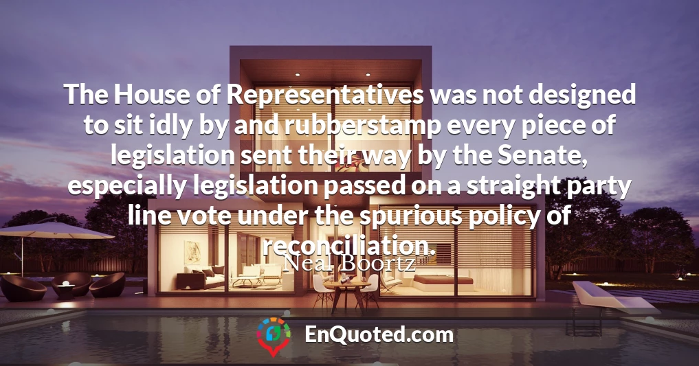 The House of Representatives was not designed to sit idly by and rubberstamp every piece of legislation sent their way by the Senate, especially legislation passed on a straight party line vote under the spurious policy of reconciliation.