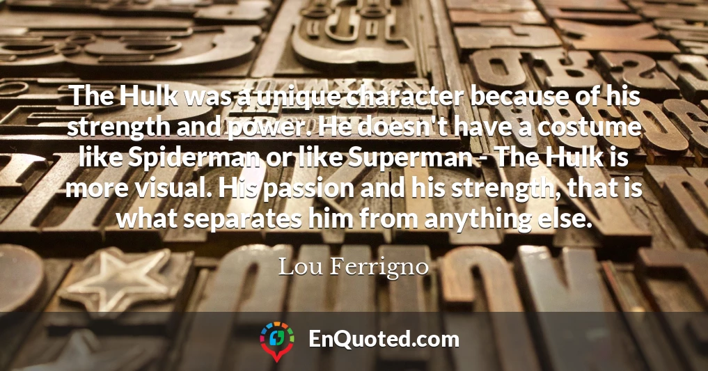 The Hulk was a unique character because of his strength and power. He doesn't have a costume like Spiderman or like Superman - The Hulk is more visual. His passion and his strength, that is what separates him from anything else.