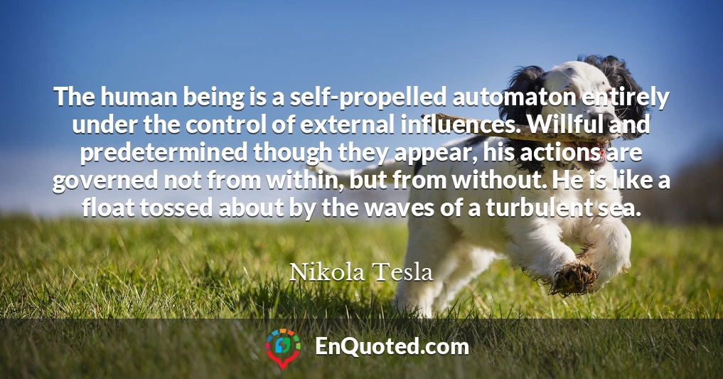 The human being is a self-propelled automaton entirely under the control of external influences. Willful and predetermined though they appear, his actions are governed not from within, but from without. He is like a float tossed about by the waves of a turbulent sea.