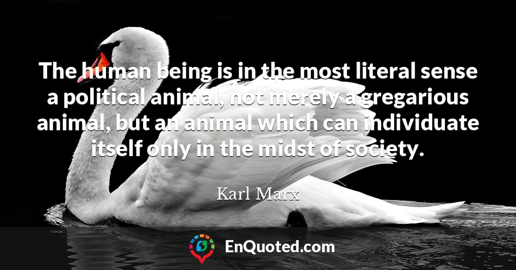 The human being is in the most literal sense a political animal, not merely a gregarious animal, but an animal which can individuate itself only in the midst of society.