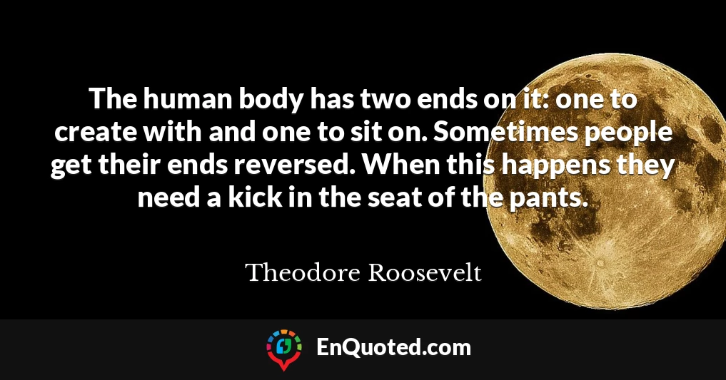 The human body has two ends on it: one to create with and one to sit on. Sometimes people get their ends reversed. When this happens they need a kick in the seat of the pants.