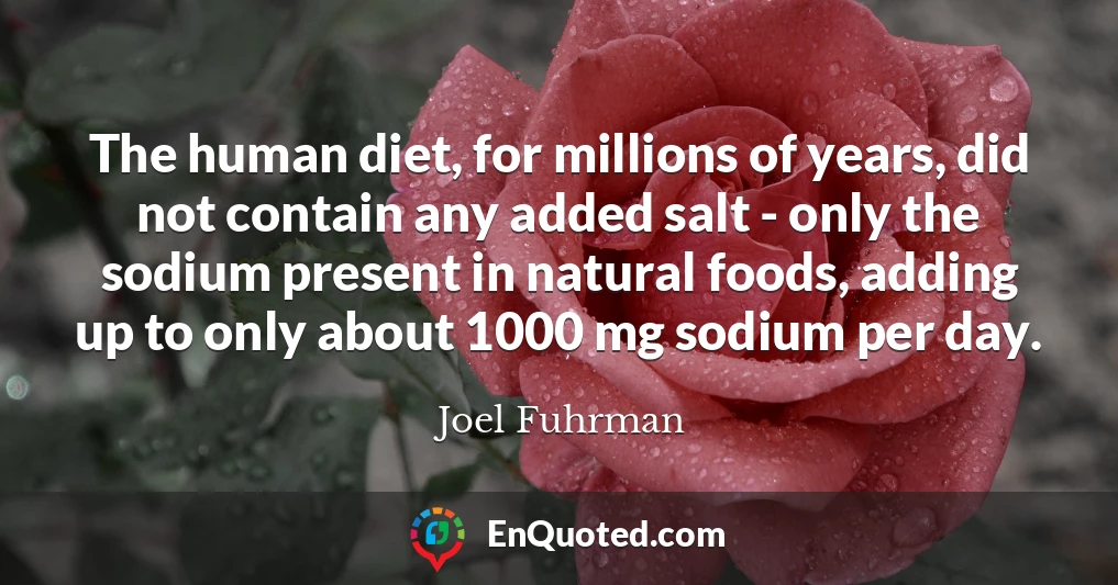 The human diet, for millions of years, did not contain any added salt - only the sodium present in natural foods, adding up to only about 1000 mg sodium per day.