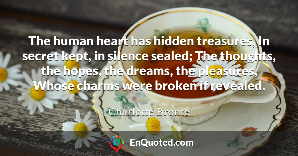 The human heart has hidden treasures, In secret kept, in silence sealed; The thoughts, the hopes, the dreams, the pleasures, Whose charms were broken if revealed.