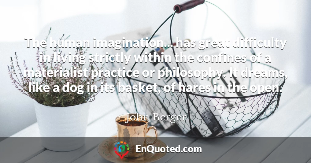 The human imagination... has great difficulty in living strictly within the confines of a materialist practice or philosophy. It dreams, like a dog in its basket, of hares in the open.