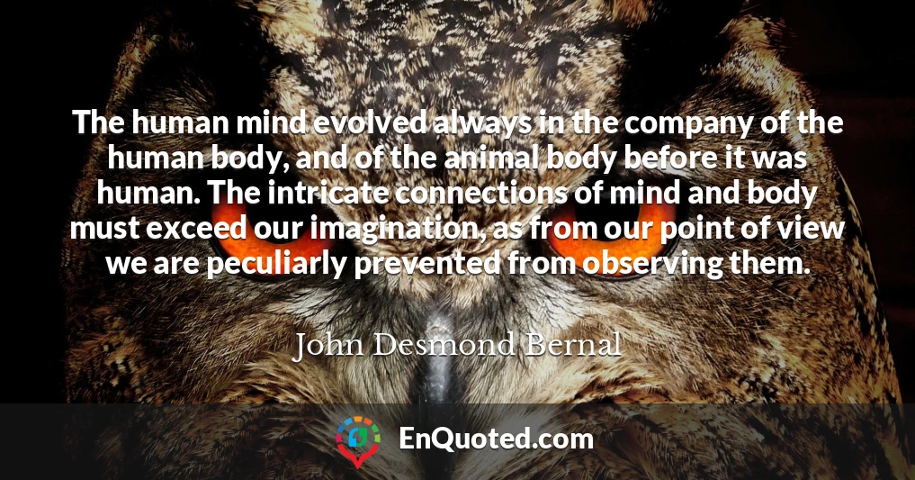 The human mind evolved always in the company of the human body, and of the animal body before it was human. The intricate connections of mind and body must exceed our imagination, as from our point of view we are peculiarly prevented from observing them.