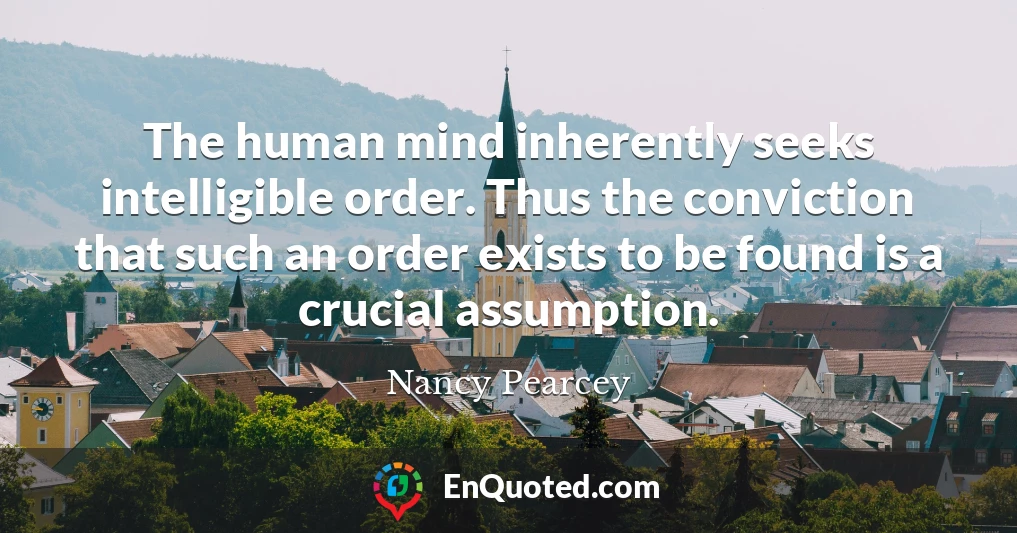 The human mind inherently seeks intelligible order. Thus the conviction that such an order exists to be found is a crucial assumption.