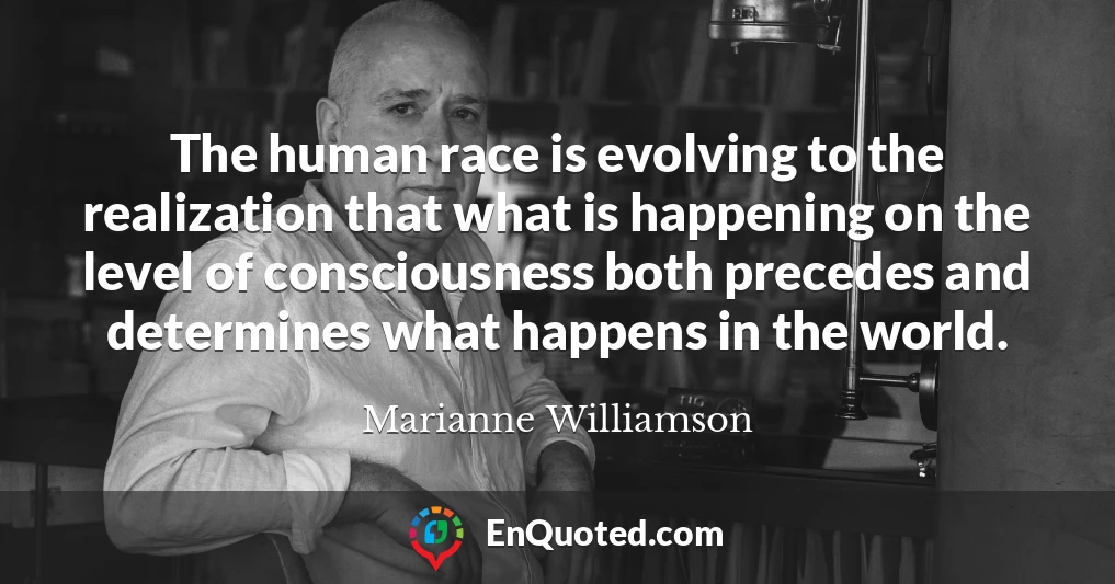 The human race is evolving to the realization that what is happening on the level of consciousness both precedes and determines what happens in the world.