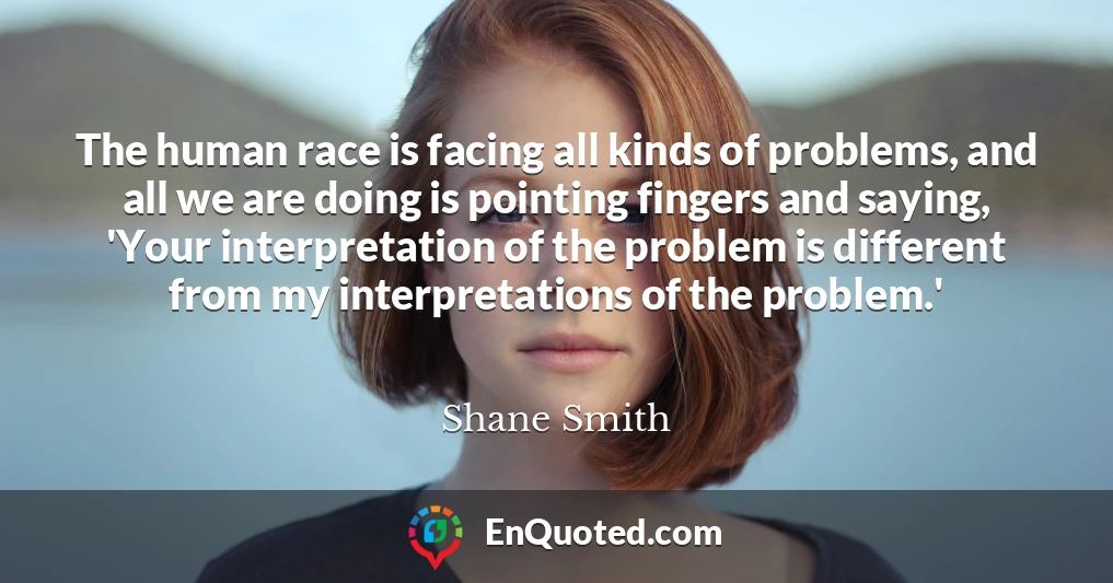 The human race is facing all kinds of problems, and all we are doing is pointing fingers and saying, 'Your interpretation of the problem is different from my interpretations of the problem.'