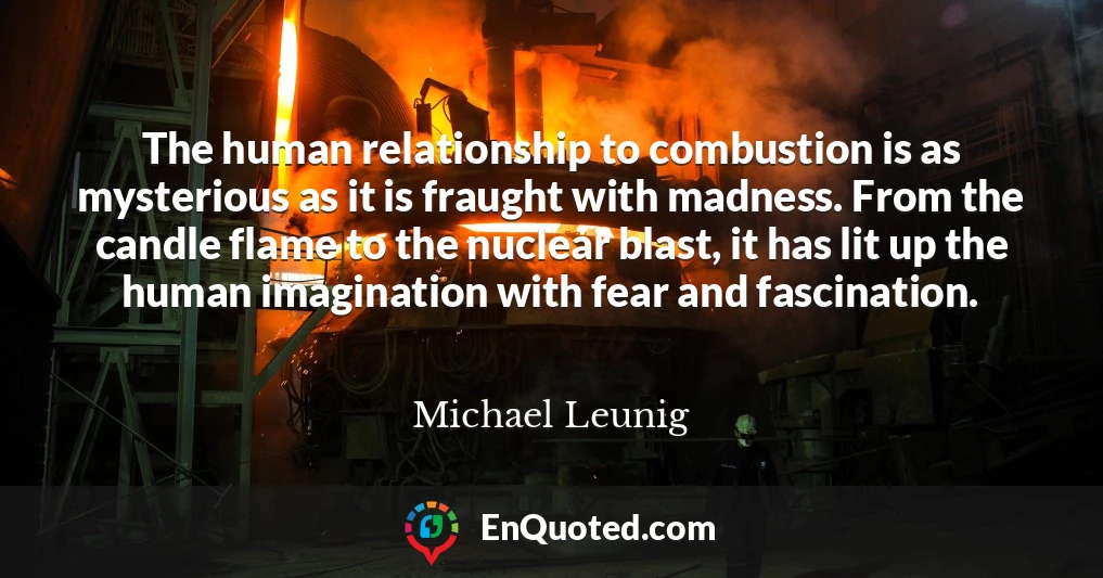 The human relationship to combustion is as mysterious as it is fraught with madness. From the candle flame to the nuclear blast, it has lit up the human imagination with fear and fascination.