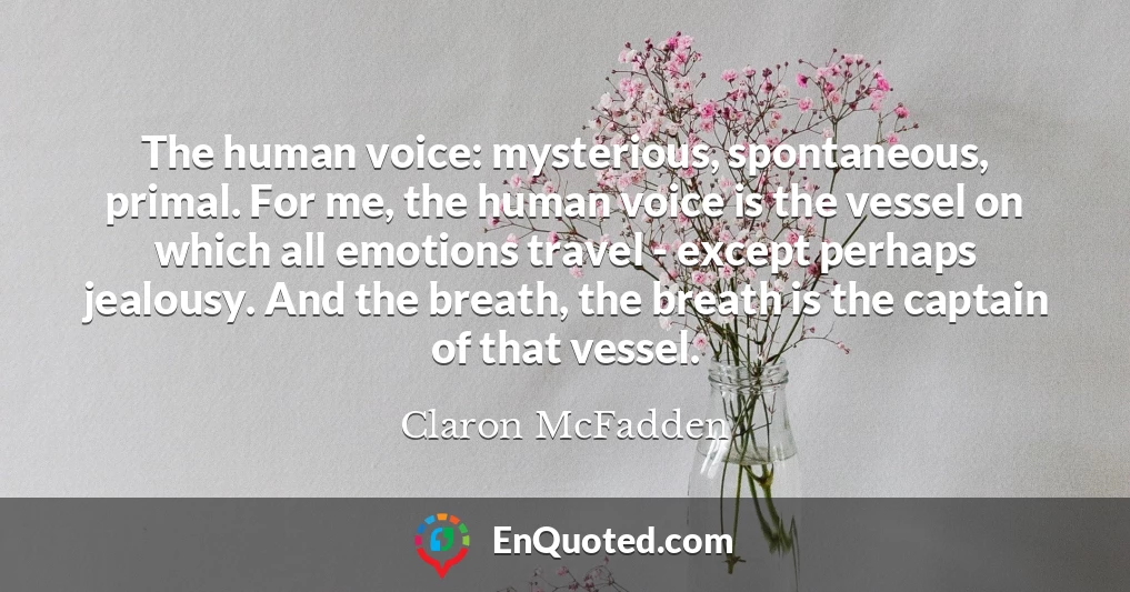 The human voice: mysterious, spontaneous, primal. For me, the human voice is the vessel on which all emotions travel - except perhaps jealousy. And the breath, the breath is the captain of that vessel.