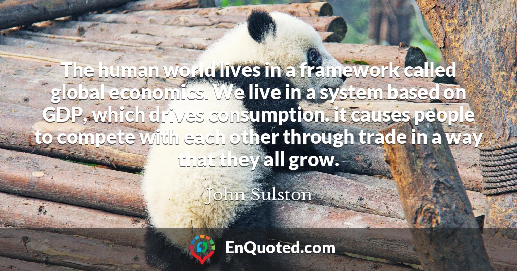 The human world lives in a framework called global economics. We live in a system based on GDP, which drives consumption. it causes people to compete with each other through trade in a way that they all grow.