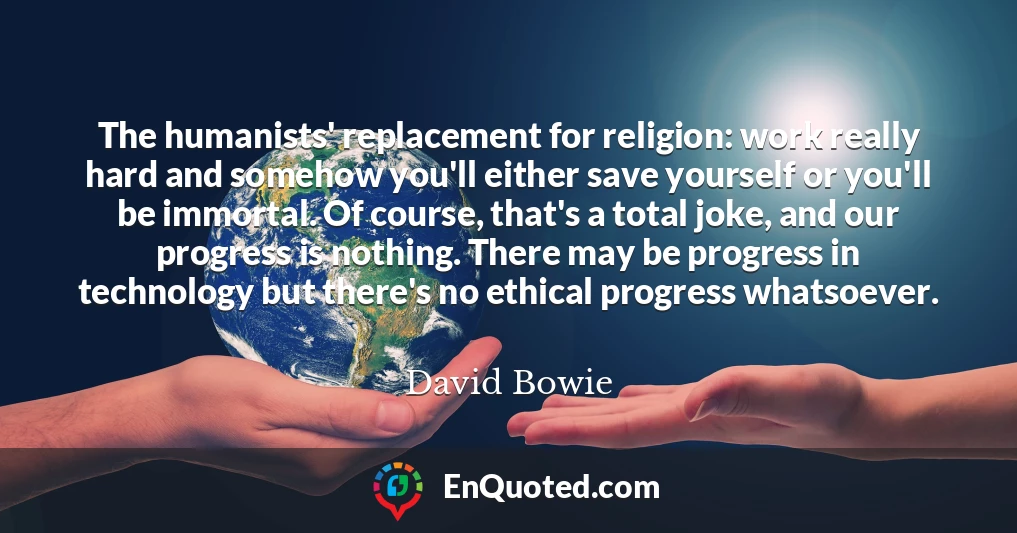 The humanists' replacement for religion: work really hard and somehow you'll either save yourself or you'll be immortal. Of course, that's a total joke, and our progress is nothing. There may be progress in technology but there's no ethical progress whatsoever.