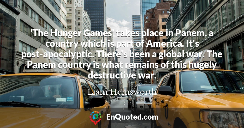 'The Hunger Games' takes place in Panem, a country which is part of America. It's post-apocalyptic. There's been a global war. The Panem country is what remains of this hugely destructive war.