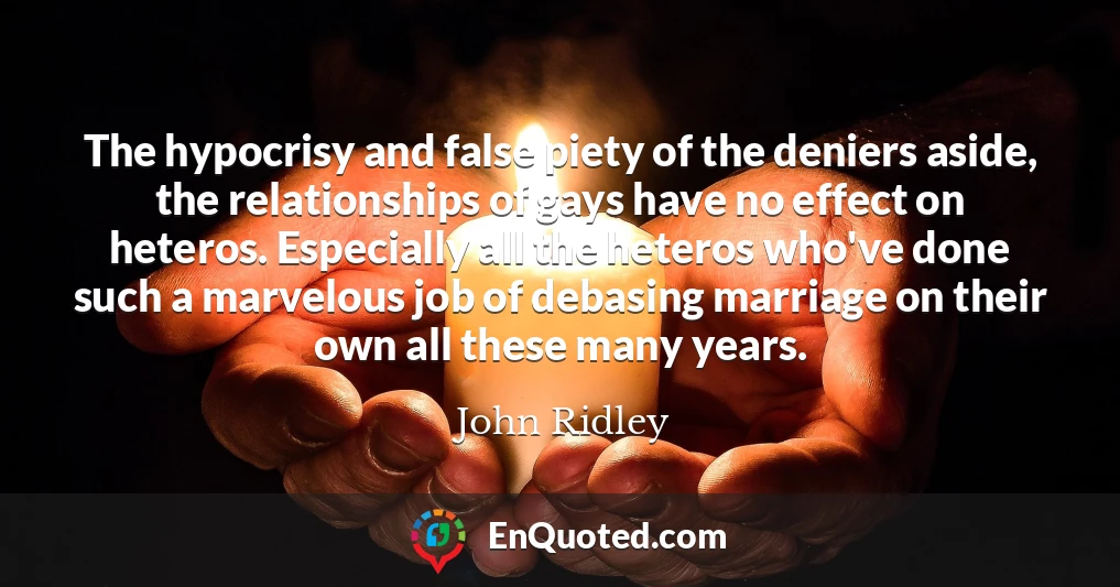 The hypocrisy and false piety of the deniers aside, the relationships of gays have no effect on heteros. Especially all the heteros who've done such a marvelous job of debasing marriage on their own all these many years.