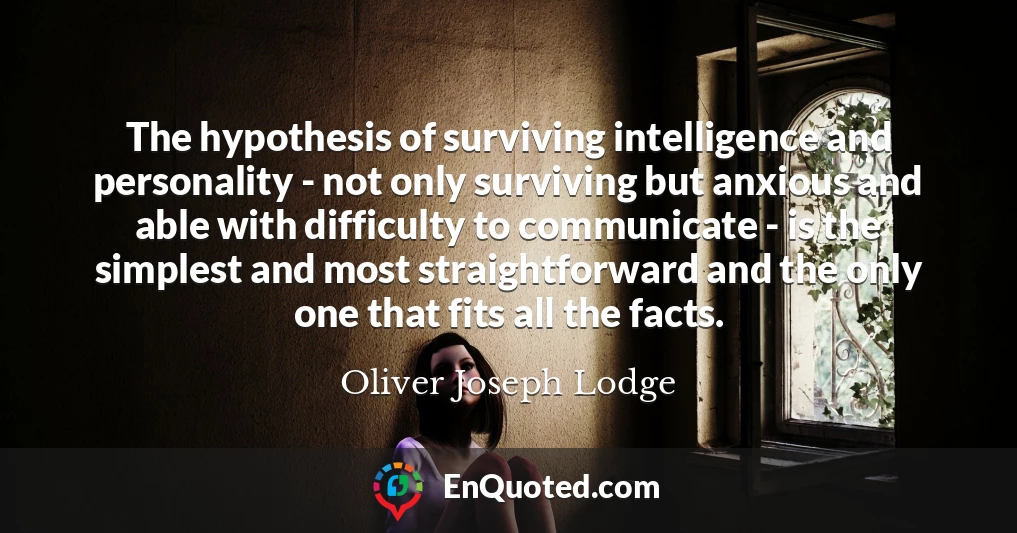 The hypothesis of surviving intelligence and personality - not only surviving but anxious and able with difficulty to communicate - is the simplest and most straightforward and the only one that fits all the facts.