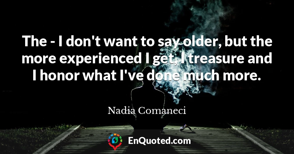 The - I don't want to say older, but the more experienced I get, I treasure and I honor what I've done much more.