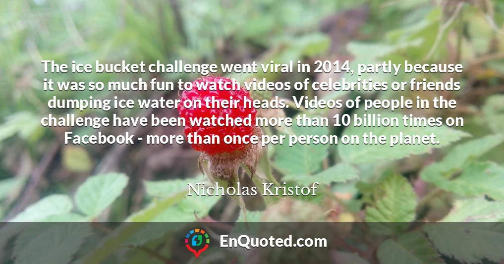 The ice bucket challenge went viral in 2014, partly because it was so much fun to watch videos of celebrities or friends dumping ice water on their heads. Videos of people in the challenge have been watched more than 10 billion times on Facebook - more than once per person on the planet.