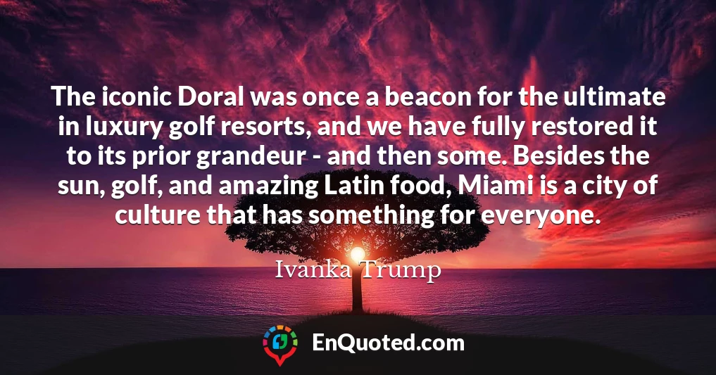 The iconic Doral was once a beacon for the ultimate in luxury golf resorts, and we have fully restored it to its prior grandeur - and then some. Besides the sun, golf, and amazing Latin food, Miami is a city of culture that has something for everyone.