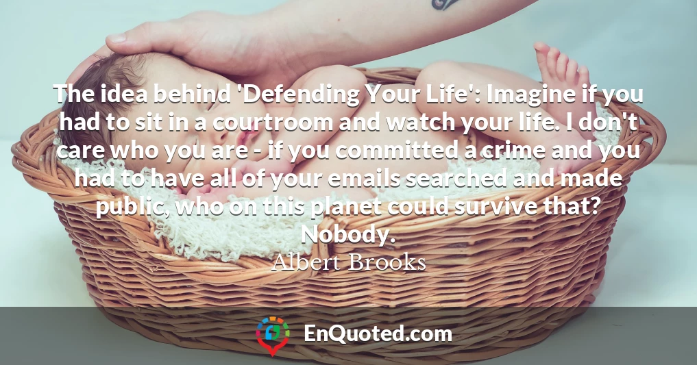 The idea behind 'Defending Your Life': Imagine if you had to sit in a courtroom and watch your life. I don't care who you are - if you committed a crime and you had to have all of your emails searched and made public, who on this planet could survive that? Nobody.