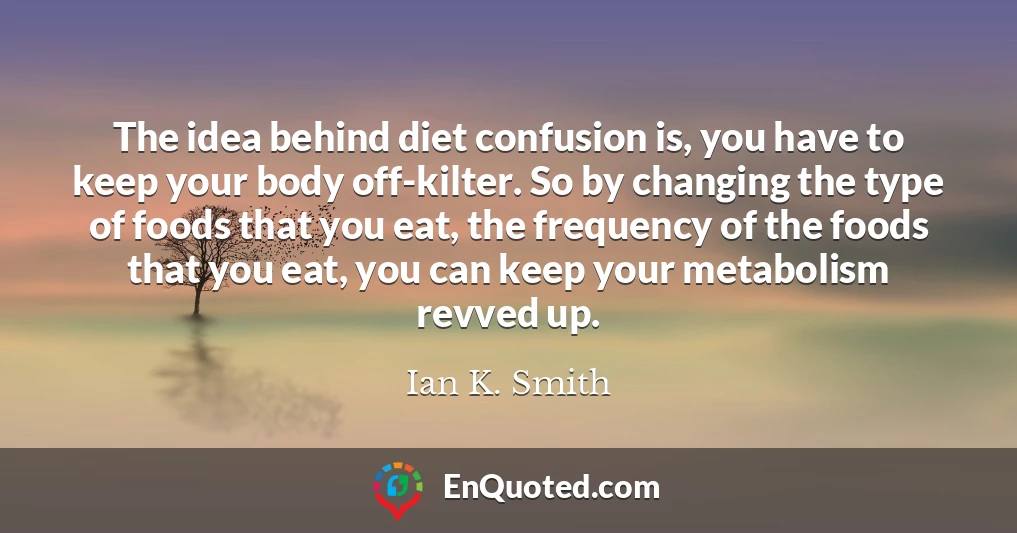 The idea behind diet confusion is, you have to keep your body off-kilter. So by changing the type of foods that you eat, the frequency of the foods that you eat, you can keep your metabolism revved up.