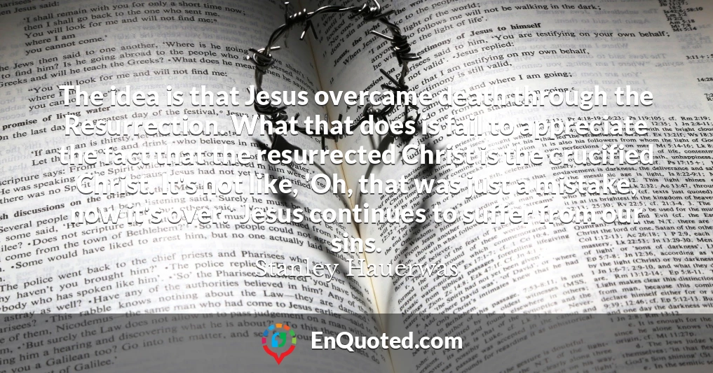 The idea is that Jesus overcame death through the Resurrection. What that does is fail to appreciate the fact that the resurrected Christ is the crucified Christ. It's not like, 'Oh, that was just a mistake, now it's over.' Jesus continues to suffer from our sins.