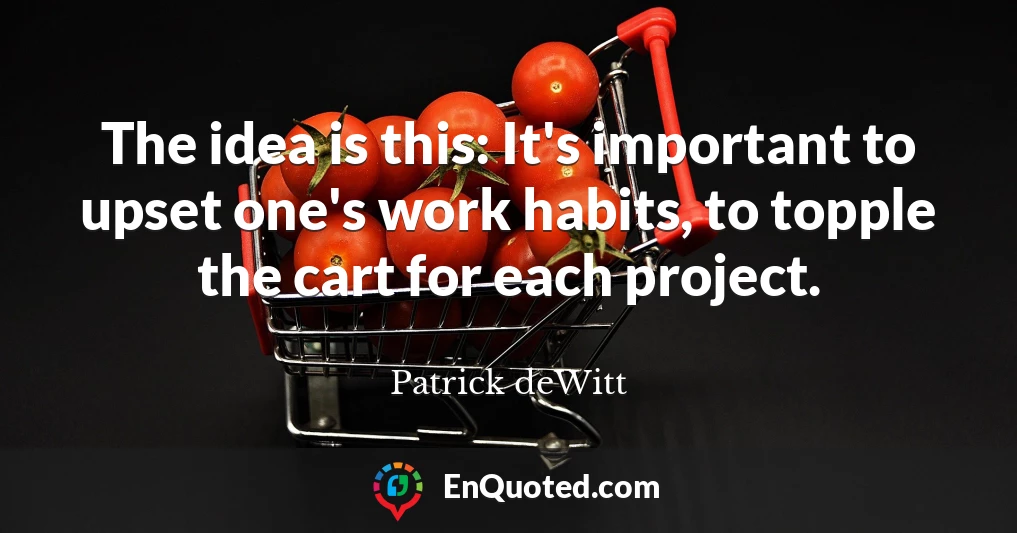 The idea is this: It's important to upset one's work habits, to topple the cart for each project.
