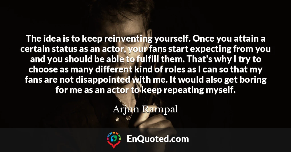 The idea is to keep reinventing yourself. Once you attain a certain status as an actor, your fans start expecting from you and you should be able to fulfill them. That's why I try to choose as many different kind of roles as I can so that my fans are not disappointed with me. It would also get boring for me as an actor to keep repeating myself.